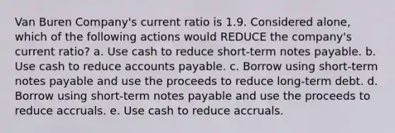 Van Buren Company's current ratio is 1.9. Considered alone, which of the following actions would REDUCE the company's current ratio? a. Use cash to reduce short-term notes payable. b. Use cash to reduce accounts payable. c. Borrow using short-term notes payable and use the proceeds to reduce long-term debt. d. Borrow using short-term notes payable and use the proceeds to reduce accruals. e. Use cash to reduce accruals.