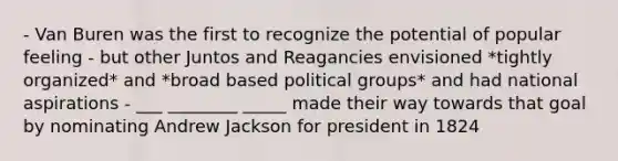 - Van Buren was the first to recognize the potential of popular feeling - but other Juntos and Reagancies envisioned *tightly organized* and *broad based political groups* and had national aspirations - ___ ________ _____ made their way towards that goal by nominating Andrew Jackson for president in 1824