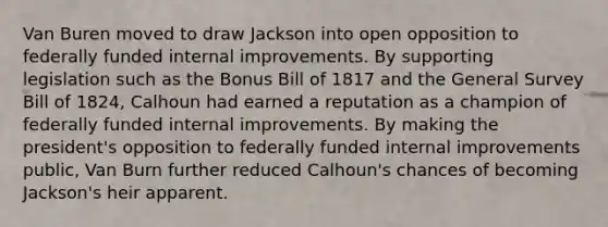 Van Buren moved to draw Jackson into open opposition to federally funded internal improvements. By supporting legislation such as the Bonus Bill of 1817 and the General Survey Bill of 1824, Calhoun had earned a reputation as a champion of federally funded internal improvements. By making the president's opposition to federally funded internal improvements public, Van Burn further reduced Calhoun's chances of becoming Jackson's heir apparent.