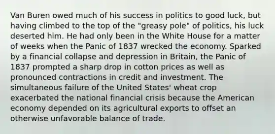 Van Buren owed much of his success in politics to good luck, but having climbed to the top of the "greasy pole" of politics, his luck deserted him. He had only been in the White House for a matter of weeks when the Panic of 1837 wrecked the economy. Sparked by a financial collapse and depression in Britain, the Panic of 1837 prompted a sharp drop in cotton prices as well as pronounced contractions in credit and investment. The simultaneous failure of the United States' wheat crop exacerbated the national financial crisis because the American economy depended on its agricultural exports to offset an otherwise unfavorable balance of trade.