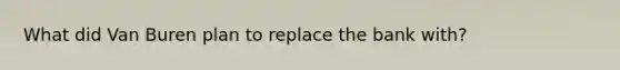 What did Van Buren plan to replace the bank with?
