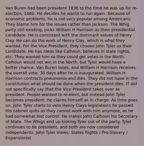 Van Buren had been president 1836 to the time he was up for re-election, 1840. He decides he wants to run again. Because of economic problems, he is not very popular among Americans. They blame him for the issues rather than Jackson. The Whig party still existing, picks William H Harrison as their presidential candidate. He is consistent with the dominant values of Henry Clay. He can do the work of Henry Clay, which is what they wanted. For the Vice President, they choose John Tyler as their candidate. He has ideas like Calhoun, believes in state rights, etc. They wanted him so they could get votes in the North. Calhoun would not win in the North, but Tyler would have a better chance. Van Buren loses, and William H Harrison receives the overall vote. 30 days after he is inaugurated, William H Harrison contracts pneumonia and dies. They did not have in the constitution what should be done when the president dies. IT did not specifically say that the Vice President takes over as president. People wanted to re-elect, but instead John Tyler becomes president. He claims himself as in charge. As time goes on, John Tyler starts to veto Henry Clays legislations he passed. His cabinet quits as they cannot work with him anymore, as he had somewhat lost control. He makes John Calhoun his Secretary of State. The Whigs end up kicking Tyler out of the party. Tyler continues to be president, and both are now considered independents. John Tyler Views: States Rights / Pro-Slavery / Expansionist