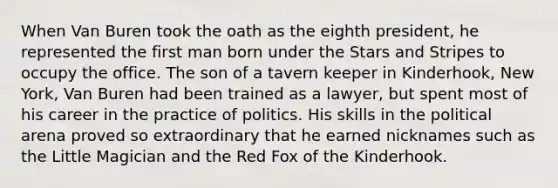 When Van Buren took the oath as the eighth president, he represented the first man born under the Stars and Stripes to occupy the office. The son of a tavern keeper in Kinderhook, New York, Van Buren had been trained as a lawyer, but spent most of his career in the practice of politics. His skills in the political arena proved so extraordinary that he earned nicknames such as the Little Magician and the Red Fox of the Kinderhook.