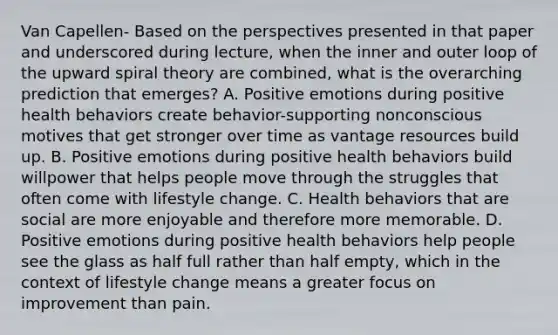 Van Capellen- Based on the perspectives presented in that paper and underscored during lecture, when the inner and outer loop of the upward spiral theory are combined, what is the overarching prediction that emerges? A. Positive emotions during positive health behaviors create behavior-supporting nonconscious motives that get stronger over time as vantage resources build up. B. Positive emotions during positive health behaviors build willpower that helps people move through the struggles that often come with lifestyle change. C. Health behaviors that are social are more enjoyable and therefore more memorable. D. Positive emotions during positive health behaviors help people see the glass as half full rather than half empty, which in the context of lifestyle change means a greater focus on improvement than pain.