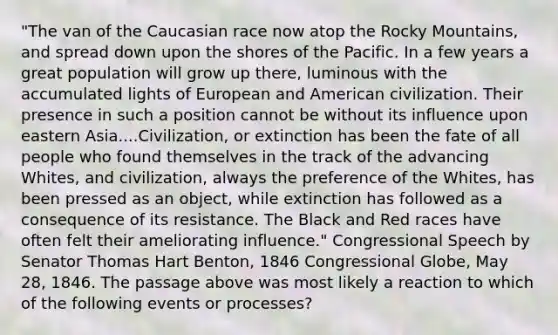 "The van of the Caucasian race now atop the Rocky Mountains, and spread down upon the shores of the Pacific. In a few years a great population will grow up there, luminous with the accumulated lights of European and American civilization. Their presence in such a position cannot be without its influence upon eastern Asia....Civilization, or extinction has been the fate of all people who found themselves in the track of the advancing Whites, and civilization, always the preference of the Whites, has been pressed as an object, while extinction has followed as a consequence of its resistance. The Black and Red races have often felt their ameliorating influence." Congressional Speech by Senator Thomas Hart Benton, 1846 Congressional Globe, May 28, 1846. The passage above was most likely a reaction to which of the following events or processes?