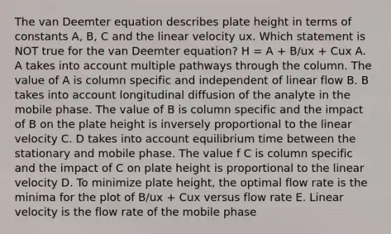 The van Deemter equation describes plate height in terms of constants A, B, C and the linear velocity ux. Which statement is NOT true for the van Deemter equation? H = A + B/ux + Cux A. A takes into account multiple pathways through the column. The value of A is column specific and independent of linear flow B. B takes into account longitudinal diffusion of the analyte in the mobile phase. The value of B is column specific and the impact of B on the plate height is inversely proportional to the linear velocity C. D takes into account equilibrium time between the stationary and mobile phase. The value f C is column specific and the impact of C on plate height is proportional to the linear velocity D. To minimize plate height, the optimal flow rate is the minima for the plot of B/ux + Cux versus flow rate E. Linear velocity is the flow rate of the mobile phase