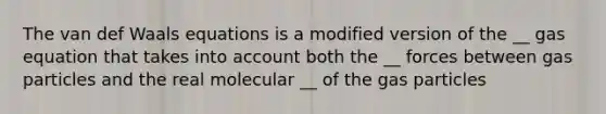 The van def Waals equations is a modified version of the __ gas equation that takes into account both the __ forces between gas particles and the real molecular __ of the gas particles