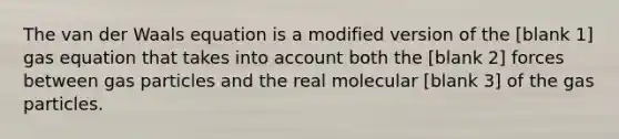 The van der Waals equation is a modified version of the [blank 1] gas equation that takes into account both the [blank 2] forces between gas particles and the real molecular [blank 3] of the gas particles.