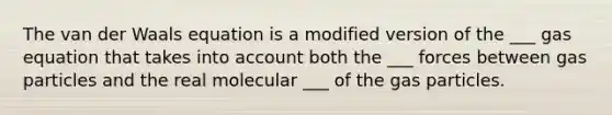 The van der Waals equation is a modified version of the ___ gas equation that takes into account both the ___ forces between gas particles and the real molecular ___ of the gas particles.