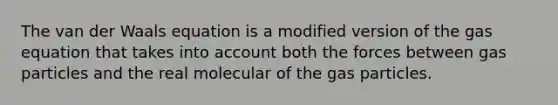 The van der Waals equation is a modified version of the gas equation that takes into account both the forces between gas particles and the real molecular of the gas particles.