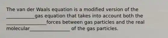 The van der Waals equation is a modified version of the ____________gas equation that takes into account both the _________________forces between gas particles and the real molecular_________________ of the gas particles.