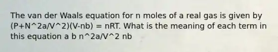 The van der Waals equation for n moles of a real gas is given by (P+N^2a/V^2)(V-nb) = nRT. What is the meaning of each term in this equation a b n^2a/V^2 nb