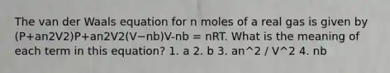 The van der Waals equation for n moles of a real gas is given by (P+an2V2)P+an2V2(V−nb)V-nb = nRT. What is the meaning of each term in this equation? 1. a 2. b 3. an^2 / V^2 4. nb