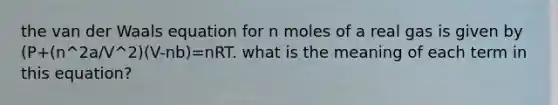 the van der Waals equation for n moles of a real gas is given by (P+(n^2a/V^2)(V-nb)=nRT. what is the meaning of each term in this equation?