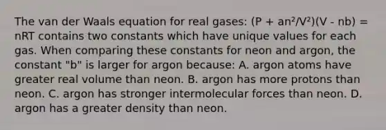 The van der Waals equation for real gases: (P + an²/V²)(V - nb) = nRT contains two constants which have unique values for each gas. When comparing these constants for neon and argon, the constant "b" is larger for argon because: A. argon atoms have greater real volume than neon. B. argon has more protons than neon. C. argon has stronger intermolecular forces than neon. D. argon has a greater density than neon.