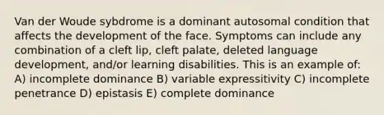 Van der Woude sybdrome is a dominant autosomal condition that affects the development of the face. Symptoms can include any combination of a cleft lip, cleft palate, deleted language development, and/or learning disabilities. This is an example of: A) incomplete dominance B) variable expressitivity C) incomplete penetrance D) epistasis E) complete dominance