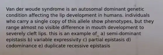 Van der woude syndrome is an autosomal dominant genetic condition affecting the lip development in humans. individuals who carry a single copy of this allele show phenotypes, but they range almost no visible difference in mouth development to severely cleft lips. this is an example of_ a) semi-dominant epistasis b) variable expressivity c) partial epistasis d) codominance e) duplicate recessive epistasis