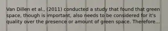 Van Dillen et al., (2011) conducted a study that found that green space, though is important, also needs to be considered for it's quality over the presence or amount of green space. Therefore...