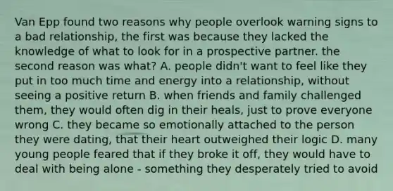 Van Epp found two reasons why people overlook warning signs to a bad relationship, the first was because they lacked the knowledge of what to look for in a prospective partner. the second reason was what? A. people didn't want to feel like they put in too much time and energy into a relationship, without seeing a positive return B. when friends and family challenged them, they would often dig in their heals, just to prove everyone wrong C. they became so emotionally attached to the person they were dating, that their heart outweighed their logic D. many young people feared that if they broke it off, they would have to deal with being alone - something they desperately tried to avoid