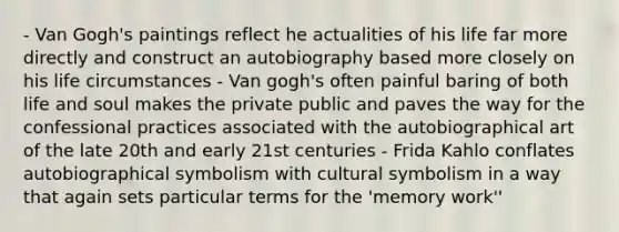 - Van Gogh's paintings reflect he actualities of his life far more directly and construct an autobiography based more closely on his life circumstances - Van gogh's often painful baring of both life and soul makes the private public and paves the way for the confessional practices associated with the autobiographical art of the late 20th and early 21st centuries - Frida Kahlo conflates autobiographical symbolism with cultural symbolism in a way that again sets particular terms for the 'memory work''