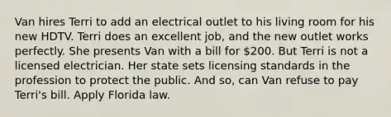 Van hires Terri to add an electrical outlet to his living room for his new HDTV. Terri does an excellent job, and the new outlet works perfectly. She presents Van with a bill for 200. But Terri is not a licensed electrician. Her state sets licensing standards in the profession to protect the public. And so, can Van refuse to pay Terri's bill. Apply Florida law.