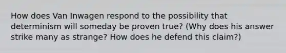 How does Van Inwagen respond to the possibility that determinism will someday be proven true? (Why does his answer strike many as strange? How does he defend this claim?)