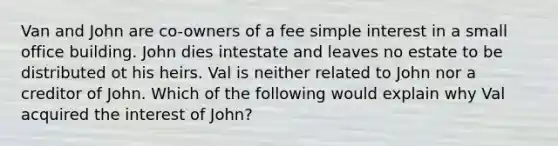 Van and John are co-owners of a fee simple interest in a small office building. John dies intestate and leaves no estate to be distributed ot his heirs. Val is neither related to John nor a creditor of John. Which of the following would explain why Val acquired the interest of John?