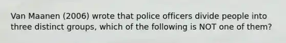 Van Maanen (2006) wrote that police officers divide people into three distinct groups, which of the following is NOT one of them?