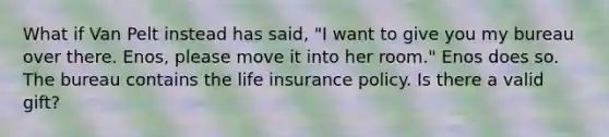 What if Van Pelt instead has said, "I want to give you my bureau over there. Enos, please move it into her room." Enos does so. The bureau contains the life insurance policy. Is there a valid gift?