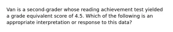 Van is a second-grader whose reading achievement test yielded a grade equivalent score of 4.5. Which of the following is an appropriate interpretation or response to this data?