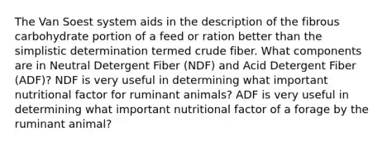 The Van Soest system aids in the description of the fibrous carbohydrate portion of a feed or ration better than the simplistic determination termed crude fiber. What components are in Neutral Detergent Fiber (NDF) and Acid Detergent Fiber (ADF)? NDF is very useful in determining what important nutritional factor for ruminant animals? ADF is very useful in determining what important nutritional factor of a forage by the ruminant animal?