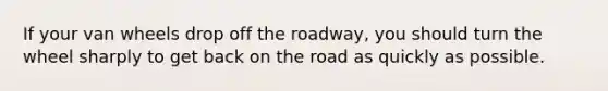 If your van wheels drop off the roadway, you should turn the wheel sharply to get back on the road as quickly as possible.