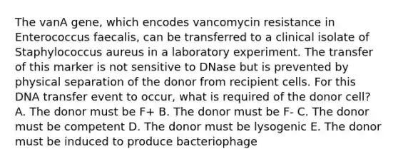 The vanA gene, which encodes vancomycin resistance in Enterococcus faecalis, can be transferred to a clinical isolate of Staphylococcus aureus in a laboratory experiment. The transfer of this marker is not sensitive to DNase but is prevented by physical separation of the donor from recipient cells. For this DNA transfer event to occur, what is required of the donor cell? A. The donor must be F+ B. The donor must be F- C. The donor must be competent D. The donor must be lysogenic E. The donor must be induced to produce bacteriophage