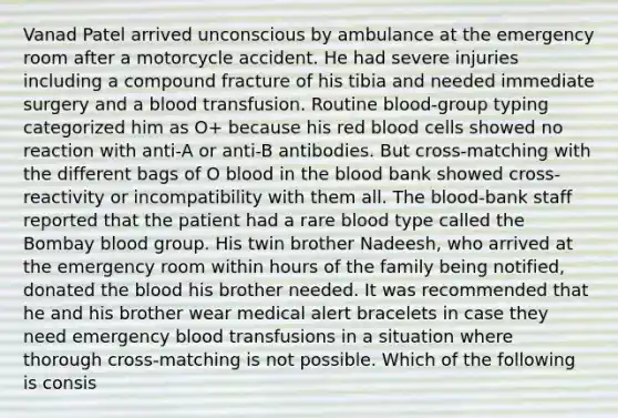 Vanad Patel arrived unconscious by ambulance at the emergency room after a motorcycle accident. He had severe injuries including a compound fracture of his tibia and needed immediate surgery and a blood transfusion. Routine blood-group typing categorized him as O+ because his red blood cells showed no reaction with anti-A or anti-B antibodies. But cross-matching with the different bags of O blood in the blood bank showed cross-reactivity or incompatibility with them all. The blood-bank staff reported that the patient had a rare blood type called the Bombay blood group. His twin brother Nadeesh, who arrived at the emergency room within hours of the family being notified, donated the blood his brother needed. It was recommended that he and his brother wear medical alert bracelets in case they need emergency blood transfusions in a situation where thorough cross-matching is not possible. Which of the following is consis