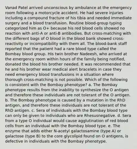 Vanad Patel arrived unconscious by ambulance at the emergency room following a motorcycle accident. He had severe injuries including a compound fracture of his tibia and needed immediate surgery and a blood transfusion. Routine blood-group typing categorized him as O+ because his red blood cells showed no reaction with anti-A or anti-B antibodies. But cross-matching with the different bags of O blood in the blood bank showed cross-reactivity or incompatibility with them all. The blood-bank staff reported that the patient had a rare blood type called the Bombay blood group. His twin brother Nadeesh, who arrived at the emergency room within hours of the family being notified, donated the blood his brother needed. It was recommended that he and his brother wear medical alert bracelets in case they need emergency blood transfusions in a situation where thorough cross-matching is not possible. Which of the following is consistent with the Bombay phenotype? a. The Bombay phenotype results from the inability to synthesize the O antigen and therefore these individuals are not tolerant of the O antigen. b. The Bombay phenotype is caused by a mutation in the RhD antigen, and therefore these individuals are not tolerant of the RhD antigen. c. Sera of individuals with the Bombay blood type can only be given to individuals who are Rhesusnegative. d. Sera from a type O individual would cause agglutination of red blood cells from an individual with the Bombay blood type. e. The enzyme that adds either N-acetyl galactosamine (type A) or galactose (type B) to the core glycolipid found on O antigens, is defective in individuals with the Bombay phenotype.