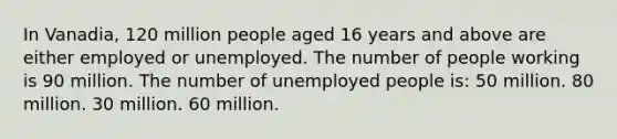 In Vanadia, 120 million people aged 16 years and above are either employed or unemployed. The number of people working is 90 million. The number of unemployed people is: 50 million. 80 million. 30 million. 60 million.