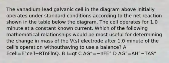 The vanadium-lead galvanic cell in the diagram above initially operates under standard conditions according to the net reaction shown in the table below the diagram. The cell operates for 1.0 minute at a constant known current. Which of the following mathematical relationships would be most useful for determining the change in mass of the V(s) electrode after 1.0 minute of the cell's operation withouthaving to use a balance? A Ecell=E°cell−RTnFlnQ. B I=qt C ΔG°=−nFE° D ΔG°=ΔH°−TΔS°