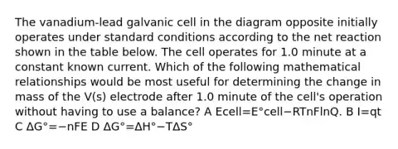 The vanadium-lead galvanic cell in the diagram opposite initially operates under standard conditions according to the net reaction shown in the table below. The cell operates for 1.0 minute at a constant known current. Which of the following mathematical relationships would be most useful for determining the change in mass of the V(s) electrode after 1.0 minute of the cell's operation without having to use a balance? A Ecell=E°cell−RTnFlnQ. B I=qt C ΔG°=−nFE D ΔG°=ΔH°−TΔS°