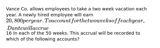 Vance Co. allows employees to take a two week vacation each year. A newly hired employee wlll earn 20,800 per year. To account for the two weeks off each year, Dante will accrue16 In each of the 50 weeks. This accrual will be recorded to which of the following accounts?