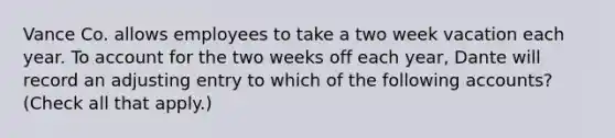 Vance Co. allows employees to take a two week vacation each year. To account for the two weeks off each year, Dante will record an adjusting entry to which of the following accounts? (Check all that apply.)