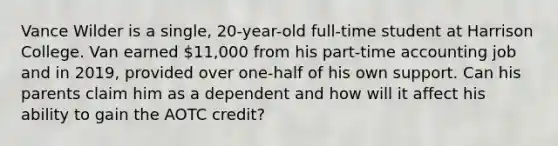 Vance Wilder is a single, 20-year-old full-time student at Harrison College. Van earned 11,000 from his part-time accounting job and in 2019, provided over one-half of his own support. Can his parents claim him as a dependent and how will it affect his ability to gain the AOTC credit?