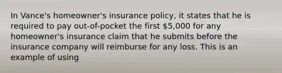 ​In Vance's homeowner's insurance policy, it states that he is required to pay out-of-pocket the first 5,000 for any homeowner's insurance claim that he submits before the insurance company will reimburse for any loss.​ This is an example of using