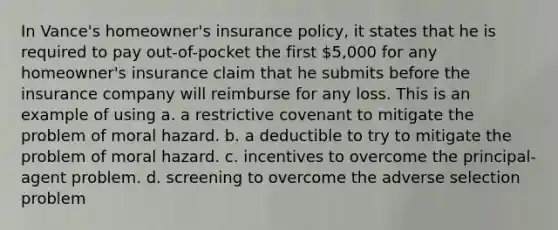 In Vance's homeowner's insurance policy, it states that he is required to pay out-of-pocket the first 5,000 for any homeowner's insurance claim that he submits before the insurance company will reimburse for any loss. This is an example of using a. a restrictive covenant to mitigate the problem of moral hazard. b. a deductible to try to mitigate the problem of moral hazard. c. incentives to overcome the principal-agent problem. d. screening to overcome the adverse selection problem