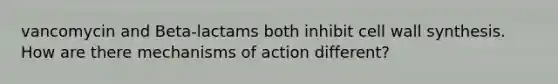 vancomycin and Beta-lactams both inhibit cell wall synthesis. How are there mechanisms of action different?