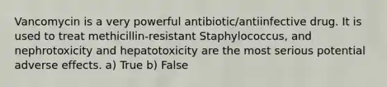 Vancomycin is a very powerful antibiotic/antiinfective drug. It is used to treat methicillin-resistant Staphylococcus, and nephrotoxicity and hepatotoxicity are the most serious potential adverse effects. a) True b) False