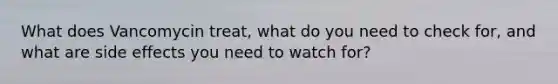 What does Vancomycin treat, what do you need to check for, and what are side effects you need to watch for?