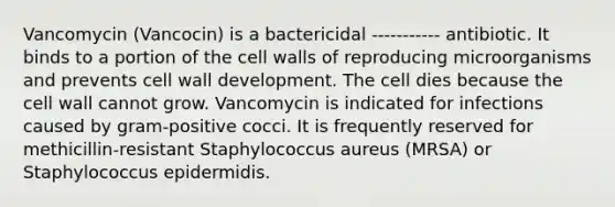 Vancomycin (Vancocin) is a bactericidal ----------- antibiotic. It binds to a portion of the cell walls of reproducing microorganisms and prevents cell wall development. The cell dies because the cell wall cannot grow. Vancomycin is indicated for infections caused by gram-positive cocci. It is frequently reserved for methicillin-resistant Staphylococcus aureus (MRSA) or Staphylococcus epidermidis.