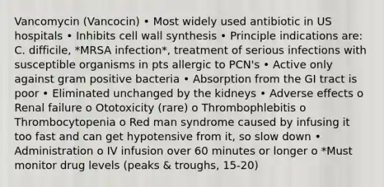 Vancomycin (Vancocin) • Most widely used antibiotic in US hospitals • Inhibits cell wall synthesis • Principle indications are: C. difficile, *MRSA infection*, treatment of serious infections with susceptible organisms in pts allergic to PCN's • Active only against gram positive bacteria • Absorption from the GI tract is poor • Eliminated unchanged by the kidneys • Adverse effects o Renal failure o Ototoxicity (rare) o Thrombophlebitis o Thrombocytopenia o Red man syndrome caused by infusing it too fast and can get hypotensive from it, so slow down • Administration o IV infusion over 60 minutes or longer o *Must monitor drug levels (peaks & troughs, 15-20)