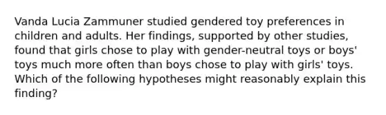 Vanda Lucia Zammuner studied gendered toy preferences in children and adults. Her findings, supported by other studies, found that girls chose to play with gender-neutral toys or boys' toys much more often than boys chose to play with girls' toys. Which of the following hypotheses might reasonably explain this finding?