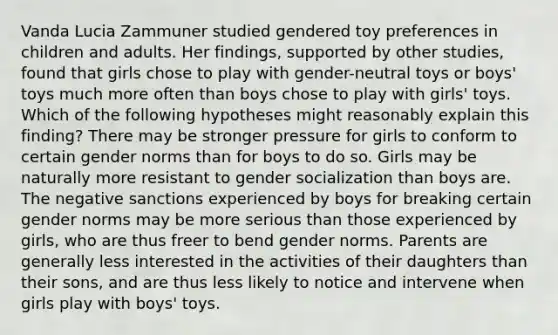 Vanda Lucia Zammuner studied gendered toy preferences in children and adults. Her findings, supported by other studies, found that girls chose to play with gender-neutral toys or boys' toys much more often than boys chose to play with girls' toys. Which of the following hypotheses might reasonably explain this finding? There may be stronger pressure for girls to conform to certain gender norms than for boys to do so. Girls may be naturally more resistant to gender socialization than boys are. The negative sanctions experienced by boys for breaking certain gender norms may be more serious than those experienced by girls, who are thus freer to bend gender norms. Parents are generally less interested in the activities of their daughters than their sons, and are thus less likely to notice and intervene when girls play with boys' toys.